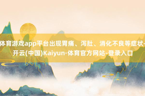 体育游戏app平台出现胃痛、泻肚、消化不良等症状-开云(中国)Kaiyun·体育官方网站-登录入口