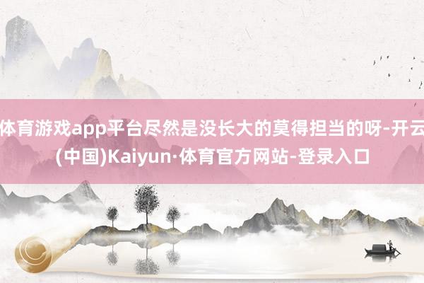 体育游戏app平台尽然是没长大的莫得担当的呀-开云(中国)Kaiyun·体育官方网站-登录入口