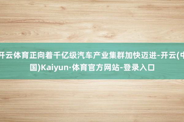 开云体育正向着千亿级汽车产业集群加快迈进-开云(中国)Kaiyun·体育官方网站-登录入口