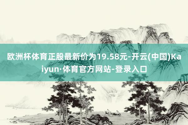 欧洲杯体育正股最新价为19.58元-开云(中国)Kaiyun·体育官方网站-登录入口