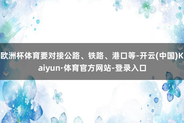 欧洲杯体育要对接公路、铁路、港口等-开云(中国)Kaiyun·体育官方网站-登录入口