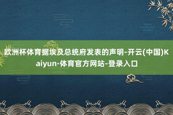 欧洲杯体育　　据埃及总统府发表的声明-开云(中国)Kaiyun·体育官方网站-登录入口
