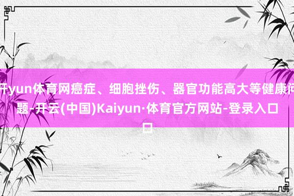 开yun体育网癌症、细胞挫伤、器官功能高大等健康问题-开云(中国)Kaiyun·体育官方网站-登录入口