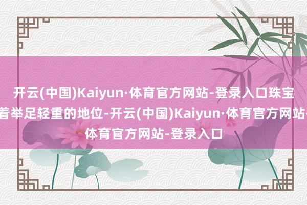 开云(中国)Kaiyun·体育官方网站-登录入口珠宝弥远占据着举足轻重的地位-开云(中国)Kaiyun·体育官方网站-登录入口