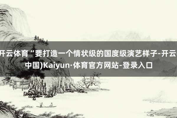 开云体育“要打造一个情状级的国度级演艺样子-开云(中国)Kaiyun·体育官方网站-登录入口