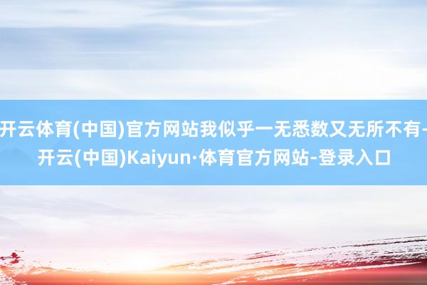 开云体育(中国)官方网站我似乎一无悉数又无所不有-开云(中国)Kaiyun·体育官方网站-登录入口