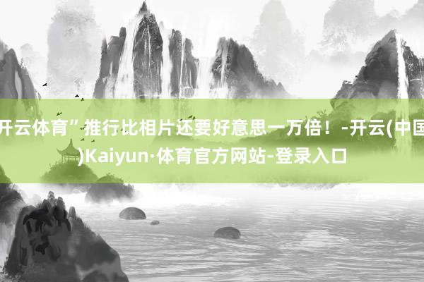 开云体育”推行比相片还要好意思一万倍！-开云(中国)Kaiyun·体育官方网站-登录入口