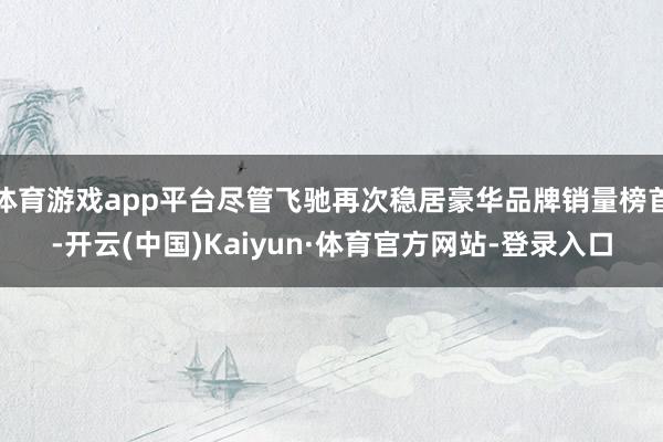 体育游戏app平台尽管飞驰再次稳居豪华品牌销量榜首-开云(中国)Kaiyun·体育官方网站-登录入口