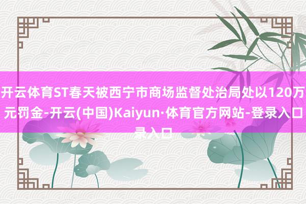 开云体育ST春天被西宁市商场监督处治局处以120万元罚金-开云(中国)Kaiyun·体育官方网站-登录入口