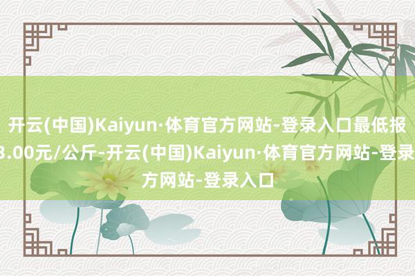 开云(中国)Kaiyun·体育官方网站-登录入口最低报价13.00元/公斤-开云(中国)Kaiyun·体育官方网站-登录入口