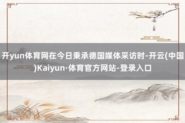 开yun体育网在今日秉承德国媒体采访时-开云(中国)Kaiyun·体育官方网站-登录入口