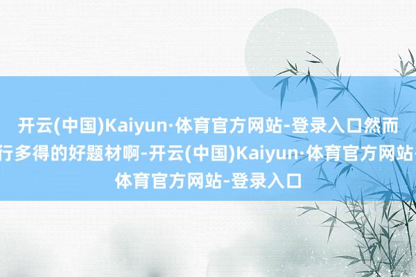 开云(中国)Kaiyun·体育官方网站-登录入口然而真的是不行多得的好题材啊-开云(中国)Kaiyun·体育官方网站-登录入口