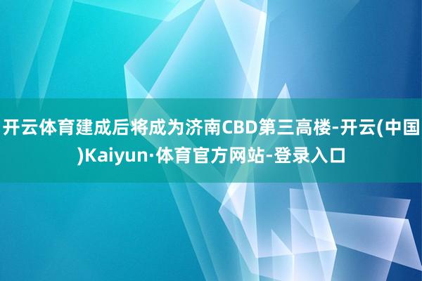 开云体育建成后将成为济南CBD第三高楼-开云(中国)Kaiyun·体育官方网站-登录入口