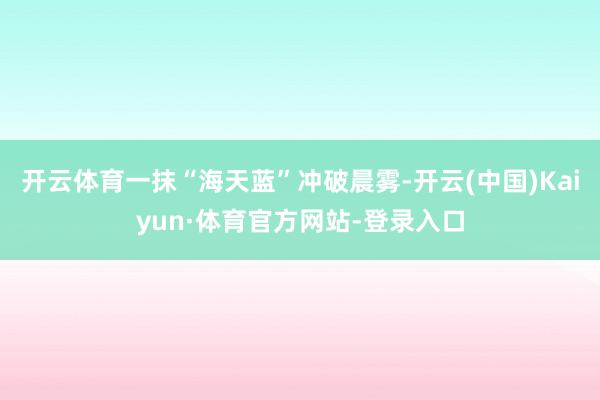 开云体育一抹“海天蓝”冲破晨雾-开云(中国)Kaiyun·体育官方网站-登录入口