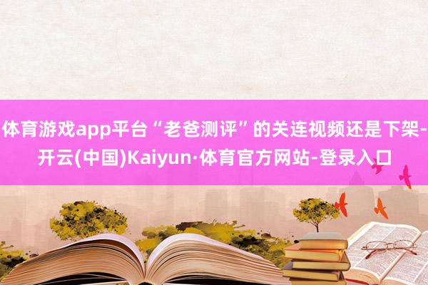 体育游戏app平台“老爸测评”的关连视频还是下架-开云(中国)Kaiyun·体育官方网站-登录入口