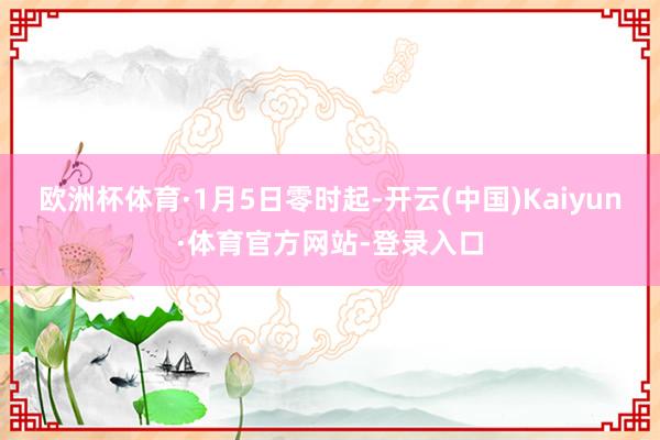 欧洲杯体育　　·1月5日零时起-开云(中国)Kaiyun·体育官方网站-登录入口