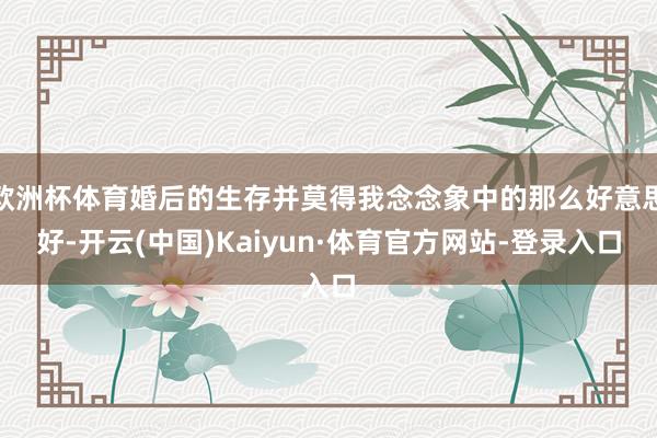 欧洲杯体育婚后的生存并莫得我念念象中的那么好意思好-开云(中国)Kaiyun·体育官方网站-登录入口