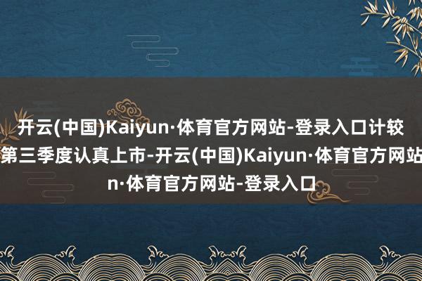 开云(中国)Kaiyun·体育官方网站-登录入口计较在2025年第三季度认真上市-开云(中国)Kaiyun·体育官方网站-登录入口