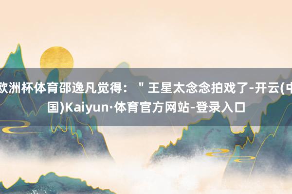 欧洲杯体育邵逸凡觉得：＂王星太念念拍戏了-开云(中国)Kaiyun·体育官方网站-登录入口