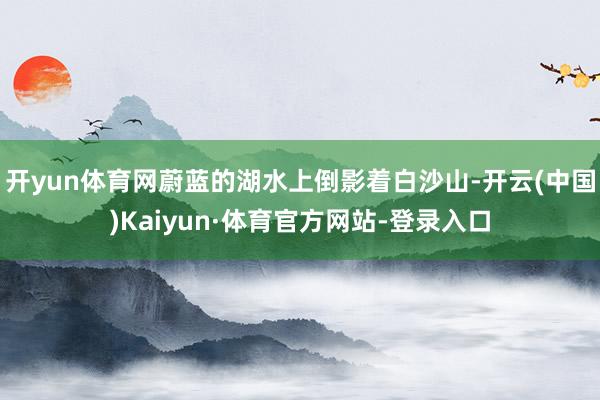 开yun体育网蔚蓝的湖水上倒影着白沙山-开云(中国)Kaiyun·体育官方网站-登录入口