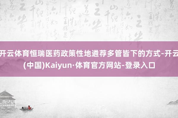 开云体育恒瑞医药政策性地遴荐多管皆下的方式-开云(中国)Kaiyun·体育官方网站-登录入口