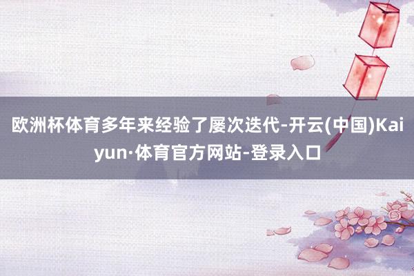 欧洲杯体育多年来经验了屡次迭代-开云(中国)Kaiyun·体育官方网站-登录入口