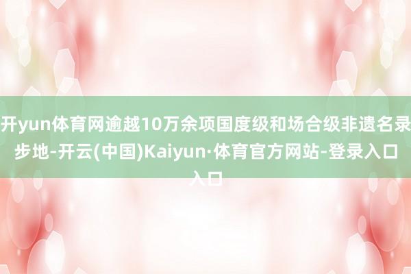 开yun体育网逾越10万余项国度级和场合级非遗名录步地-开云(中国)Kaiyun·体育官方网站-登录入口