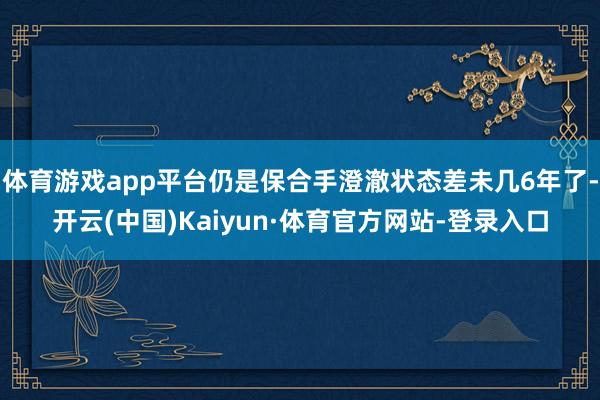 体育游戏app平台仍是保合手澄澈状态差未几6年了-开云(中国)Kaiyun·体育官方网站-登录入口