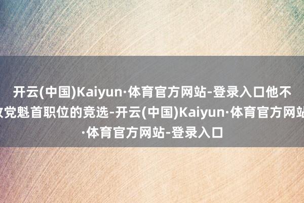 开云(中国)Kaiyun·体育官方网站-登录入口他不会参预解放党魁首职位的竞选-开云(中国)Kaiyun·体育官方网站-登录入口