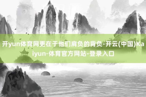 开yun体育网更在于他们肩负的背负-开云(中国)Kaiyun·体育官方网站-登录入口