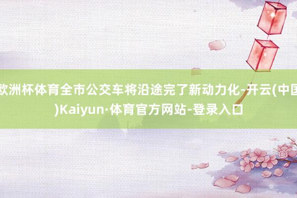 欧洲杯体育全市公交车将沿途完了新动力化-开云(中国)Kaiyun·体育官方网站-登录入口