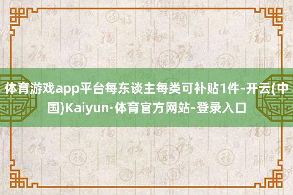 体育游戏app平台每东谈主每类可补贴1件-开云(中国)Kaiyun·体育官方网站-登录入口