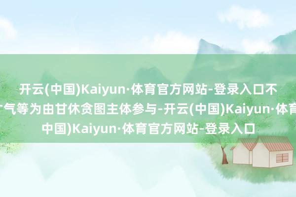 开云(中国)Kaiyun·体育官方网站-登录入口不得以销售额、垫资才气等为由甘休贪图主体参与-开云(中国)Kaiyun·体育官方网站-登录入口
