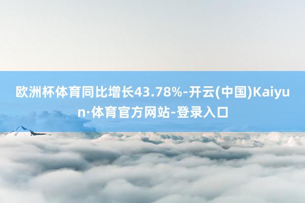 欧洲杯体育同比增长43.78%-开云(中国)Kaiyun·体育官方网站-登录入口