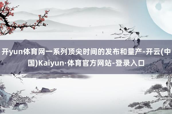 开yun体育网一系列顶尖时间的发布和量产-开云(中国)Kaiyun·体育官方网站-登录入口