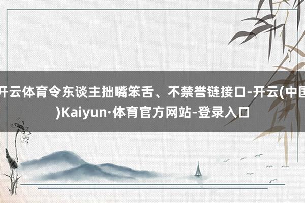 开云体育令东谈主拙嘴笨舌、不禁誉链接口-开云(中国)Kaiyun·体育官方网站-登录入口