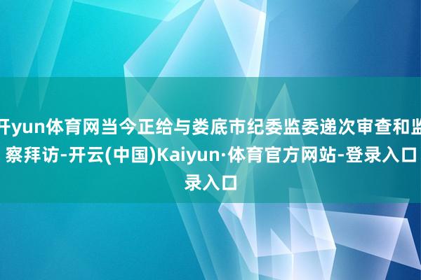 开yun体育网当今正给与娄底市纪委监委递次审查和监察拜访-开云(中国)Kaiyun·体育官方网站-登录入口