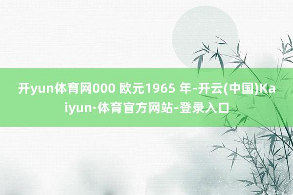 开yun体育网000 欧元1965 年-开云(中国)Kaiyun·体育官方网站-登录入口