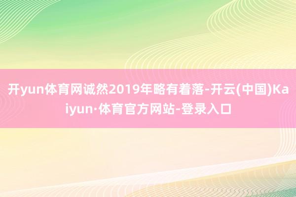 开yun体育网诚然2019年略有着落-开云(中国)Kaiyun·体育官方网站-登录入口