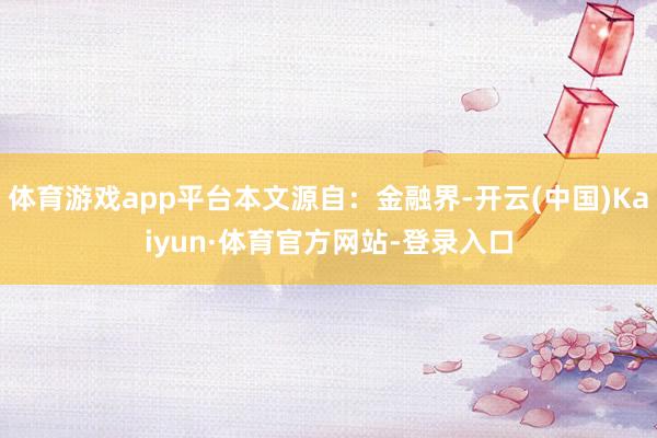 体育游戏app平台本文源自：金融界-开云(中国)Kaiyun·体育官方网站-登录入口