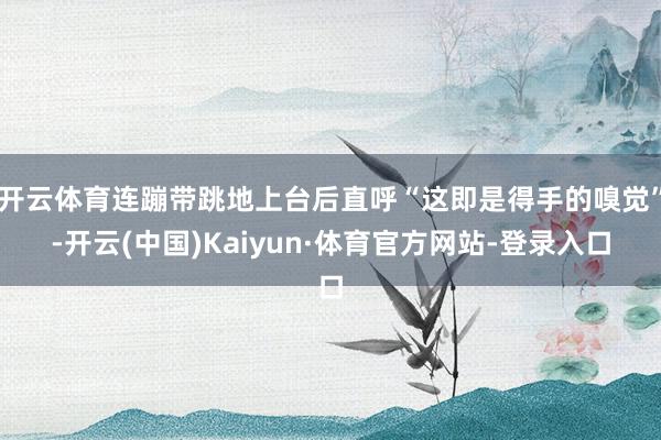 开云体育连蹦带跳地上台后直呼“这即是得手的嗅觉”-开云(中国)Kaiyun·体育官方网站-登录入口