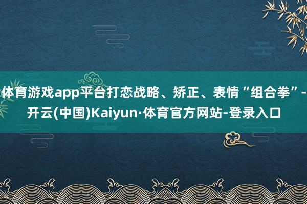 体育游戏app平台打恋战略、矫正、表情“组合拳”-开云(中国)Kaiyun·体育官方网站-登录入口