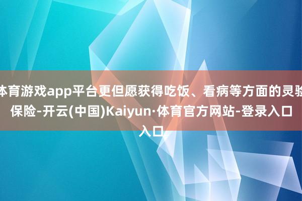 体育游戏app平台更但愿获得吃饭、看病等方面的灵验保险-开云(中国)Kaiyun·体育官方网站-登录入口