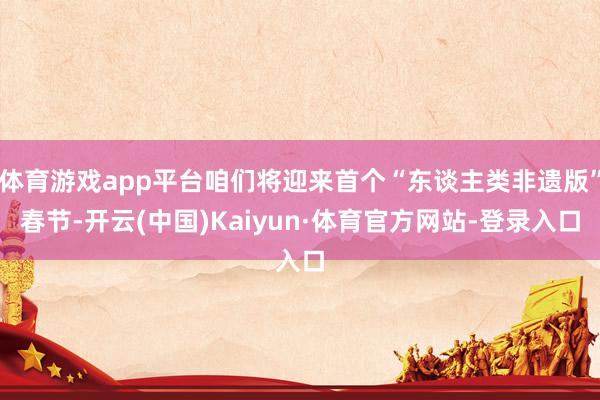 体育游戏app平台咱们将迎来首个“东谈主类非遗版”春节-开云(中国)Kaiyun·体育官方网站-登录入口