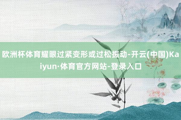 欧洲杯体育耀眼过紧变形或过松振动-开云(中国)Kaiyun·体育官方网站-登录入口