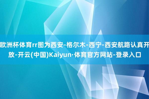 欧洲杯体育rr图为西安-格尔木-西宁-西安航路认真开放-开云(中国)Kaiyun·体育官方网站-登录入口