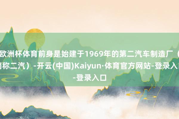欧洲杯体育前身是始建于1969年的第二汽车制造厂（简称二汽）-开云(中国)Kaiyun·体育官方网站-登录入口