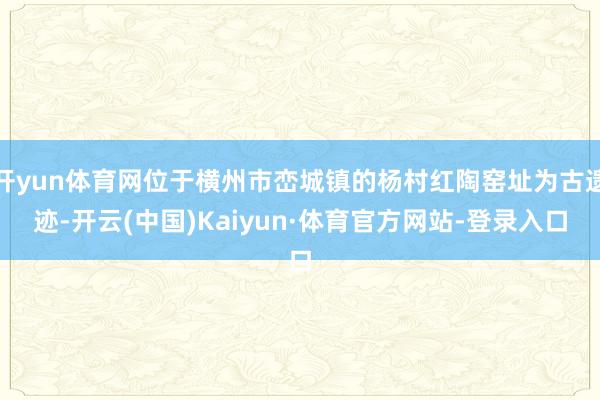 开yun体育网位于横州市峦城镇的杨村红陶窑址为古遗迹-开云(中国)Kaiyun·体育官方网站-登录入口