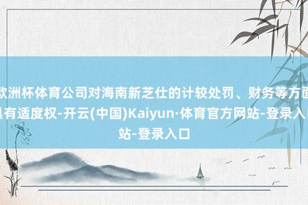 欧洲杯体育公司对海南新芝仕的计较处罚、财务等方面具有适度权-开云(中国)Kaiyun·体育官方网站-登录入口