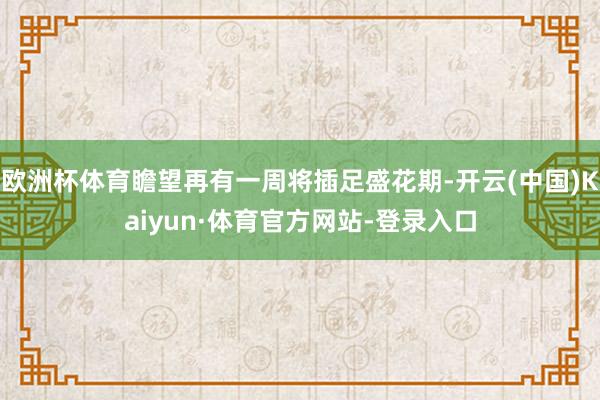 欧洲杯体育瞻望再有一周将插足盛花期-开云(中国)Kaiyun·体育官方网站-登录入口